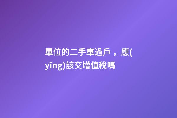 單位的二手車過戶，應(yīng)該交增值稅嗎